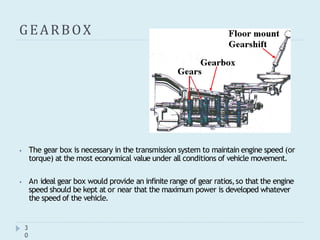 GEARBOX
⦁ The gear box is necessary in the transmission system to maintain engine speed (or
torque) at the most economical value under all conditions of vehicle movement.
⦁ An ideal gear box would provide an infinite range of gear ratios,so that the engine
speed should be kept at or near that the maximum power is developed whatever
the speed of the vehicle.
3
0
 