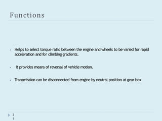 Functions
3
1
⦁ Helps to select torque ratio between the engine and wheels to be varied for rapid
acceleration and for climbing gradients.
⦁ It provides means of reversal of vehicle motion.
⦁ Transmission can be disconnected from engine by neutral position at gear box
 
