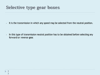 Selective type gear boxes
3
3
⦁ It is the transmission in which any speed may be selected from the neutral position.
⦁ In this type of transmission neutral position has to be obtained before selecting any
forward or reverse gear
.
 