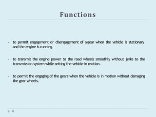 Functions
4
⦁ to permit engagement or disengagement of agear when the vehicle is stationary
and the engine is running.
⦁ to transmit the engine power to the road wheels smoothly without jerks to the
transmission system while setting the vehicle in motion.
⦁ to permit the engaging of the gears when the vehicle is in motion without damaging
the gear wheels.
 