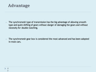 Advantage
4
2
⦁ The synchromesh type of transmission has the big advantage of allowing smooth
type and quick shifting of gears without danger of damaging the gears and without
necessity for double clutching.
⦁ The synchromesh gear box is considered the most advanced and has been adopted
in most cars.
 