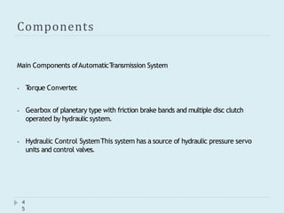 Components
4
5
Main Components ofAutomaticT
ransmission System
⦁ T
orque Converter
.
⦁ Gearbox of planetary type with friction brake bands and multiple disc clutch
operated by hydraulic system.
⦁ Hydraulic Control SystemThis system has a source of hydraulic pressure servo
units and control valves.
 