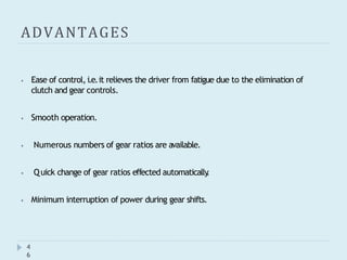 ADVANTAGES
4
6
⦁ Ease of control, i.e.it relieves the driver from fatigue due to the elimination of
clutch and gear controls.
⦁ Smooth operation.
⦁ Numerous numbers of gear ratios are available.
⦁ Quick change of gear ratios effected automatically
.
⦁ Minimum interruption of power during gear shifts.
 