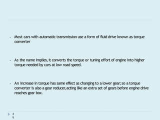 ⦁ Most cars with automatic transmission use a form of fluid drive known as torque
converter
4
9
⦁ As the name implies,it converts the torque or tuning effort of engine into higher
torque needed by cars at low road speed.
⦁ An increase in torque has same effect as changing to a lower gear;so a torque
converter is also a gear reducer
,acting like an extra set of gears before engine drive
reaches gear box.
 