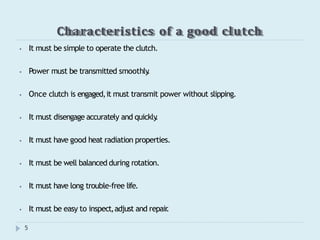 Characteristics of a good clutch
5
⦁ It must be simple to operate the clutch.
⦁ Power must be transmitted smoothly
.
⦁ Once clutch is engaged,it must transmit power without slipping.
⦁ It must disengage accurately and quickly
.
⦁ It must have good heat radiation properties.
⦁ It must be well balanced during rotation.
⦁ It must have long trouble-free life.
⦁ It must be easy to inspect,adjust and repair
.
 
