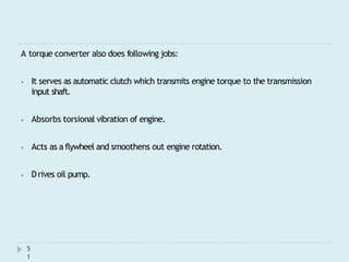 A torque converter also does following jobs:
⦁ It serves as automatic clutch which transmits engine torque to the transmission
input shaft.
⦁ Absorbs torsional vibration of engine.
⦁ Acts as a flywheel and smoothens out engine rotation.
⦁ Drives oil pump.
5
1
 