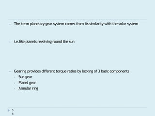 ⦁ The term planetary gear system comes from its similarity with the solar system
5
6
⦁ i.e.like planets revolving round the sun
⦁ Gearing provides different torque ratios by locking of 3 basic components
⦁ Sun gear
⦁ Planet gear
⦁ Annular ring
 