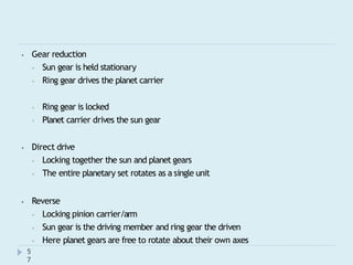 ⦁ Gear reduction
⦁ Sun gear is held stationary
⦁ Ring gear drives the planet carrier
⦁ Ring gear is locked
⦁ Planet carrier drives the sun gear
⦁ Direct drive
⦁ Locking together the sun and planet gears
⦁ The entire planetary set rotates as a single unit
⦁ Reverse
⦁ Locking pinion carrier/arm
⦁ Sun gear is the driving member and ring gear the driven
⦁ Here planet gears are free to rotate about their own axes
5
7
 