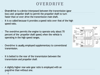 OVERDRIVE
6
0
⦁ Overdrive is a device interposed between the transmission (gear
box) and propeller shaft to permit the propeller shaft to turn
faster than or-over drive the transmission main shaft.
⦁ It is so called because it provides a speed ratio over that of the high
speed ratio.
⦁ The overdrive permits the engine to operate only about 70
percent of the propeller shaft speed,when the vehicle is
operating in the high speed ranges.
⦁ Overdrive is usually
,employed supplementary to conventional
transmission.
⦁ It is bolted to the rear of the transmission between the
transmission and propeller shaft
⦁ A slightly higher rear-axle gear ratio is employed with an
overdrive than without one.
 