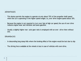 ADVANTAGES
⦁ This device permits the engine to operate at only about 70% of the propeller shaft speed
when the car is operating in the higher speed ranges.i.e.,over drive engine speed about 30%.
⦁ Because the engine is not required to turn over fast at high car speed,the use of over drive
reduces engine wear and vibration and saves gasoline.
⦁ Usually a slightly higher rear –axle gear ratio is employed with an over –drive then without
one.
DRAWBACKS
⦁ In descending long steep hills where the braking effect of the engine would be lost due to slip
⦁ The driving force available at the wheels is less in case of vehicles with over-drive.
6
2
 
