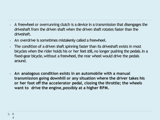 ⦁ A freewheel or overrunning clutch is a device in a transmission that disengages the
driveshaft from the driven shaft when the driven shaft rotates faster than the
driveshaft.
⦁ An overdrive is sometimes mistakenly called a freewheel.
⦁ The condition of a driven shaft spinning faster than its driveshaft exists in most
bicycles when the rider holds his or her feet still,no longer pushing the pedals.In a
fixed-gear bicycle,without a freewheel,the rear wheel would drive the pedals
around.
⦁ An analogous condition exists in an automobile with a manual
transmission going downhill or any situation where the driver takes his
or her foot off the accelerator pedal, closing the throttle; the wheels
want to drive the engine,possibly at a higher RPM.
6
4
 
