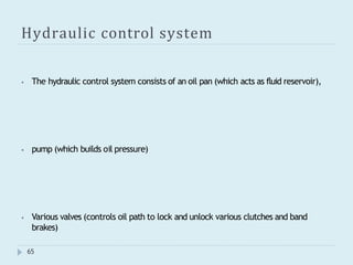 Hydraulic control system
65
⦁ The hydraulic control system consists of an oil pan (which acts as fluid reservoir),
⦁ pump (which builds oil pressure)
⦁ Various valves (controls oil path to lock and unlock various clutches and band
brakes)
 