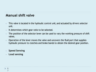 Manual shift valve
6
7
⦁ This valve is located in the hydraulic control unit,and actuated by drivers selector
unit.
⦁ It determines which gear ratio to be selected.
⦁ The position of the selector lever can be used to vary the working pressure of shift
valves.
⦁ Operation of the lever moves the valve and uncovers the fluid port that supplies
hydraulic pressure to clutches and brake bands to obtain the desired gear position.
⦁ Speed Sensing
⦁ Load sensing
 