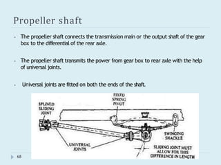 Propeller shaft
⦁ The propeller shaft connects the transmission main or the output shaft of the gear
box to the differential of the rear axle.
⦁ The propeller shaft transmits the power from gear box to rear axle with the help
of universal joints.
⦁ Universal joints are fitted on both the ends of the shaft.
68
 