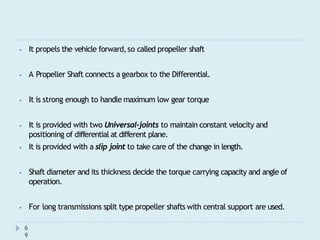 ⦁ It propels the vehicle forward,so called propeller shaft
⦁ A Propeller Shaft connects a gearbox to the Differential.
⦁ It is strong enough to handle maximum low gear torque
⦁ It is provided with two Universal-joints to maintain constant velocity and
positioning of differential at different plane.
⦁ It is provided with a slip joint to take care of the change in length.
⦁ Shaft diameter and its thickness decide the torque carrying capacity and angle of
operation.
⦁ For long transmissions split type propeller shafts with central support are used.
6
9
 