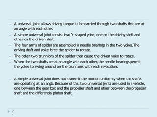 ⦁ A universal joint allows driving torque to be carried through two shafts that are at
an angle with each other
.
⦁ A simple universal joint consist two Y-shaped yoke, one on the driving shaftand
other on the driven shaft.
⦁ The four arms of spider are assembled in needle bearings in the two yokes.The
driving shaft and yoke force the spider to rotate.
⦁ The other two trunnions of the spider then cause the driven yoke to rotate.
⦁ When the two shafts are at an angle with each other
,the needle bearings permit
the yokes to swing around on the trunnions with each revolution.
⦁ A simple universal joint does not transmit the motion uniformly when the shafts
are operating at an angle.Because of this,two universal joints are used in a vehicle,
one between the gear box and the propeller shaft and other between the propeller
shaft and the differential pinion shaft.
7
1
 