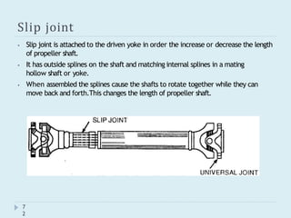 Slip joint
⦁ Slip joint is attached to the driven yoke in order the increase or decrease the length
of propeller shaft.
⦁ It has outside splines on the shaft and matching internal splines in a mating
hollow shaft or yoke.
⦁ When assembled the splines cause the shafts to rotate together while they can
move back and forth.This changes the length of propeller shaft.
7
2
 
