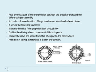 ⦁ Final drive is a part of the transmission between the propeller shaft and the
differential gear assembly
.
⦁ It consists of a combination of large sized crown wheel and a bevel pinion.
⦁ It serves the following functions:
⦁ Transmit the drive from propeller shaft through 900
⦁ Enables the driving wheels to rotate at different speeds
⦁ Reduce the drive line speed from that of engine to the drive wheels
⦁ Final drive in case of a motorcycle is a chain and sprocket.
7
4
 