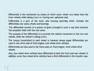 ⦁ Differential is the mechanism by means of which outer wheel runs faster than the
inner wheels while taking a turn or moving over upheaval road.
⦁ Differential is a part of the inner axle housing assembly
, which includes the
differential,rear axles,wheels and bearings.
⦁ The differential consists of a system of gears arranged in such a way that connects
'the propeller shaft with the rear axles.
⦁ The purpose of the differential is to provide the relative movement to the two rear
wheels,while the vehicle is taking a turn.
⦁ The torque transmitted to each wheel is, however
, always equal. Differentials are
used in rear drive axle of front-engine,rear-wheel drive vehicles.
⦁ Differentials are also used in the Trans axles on front-engine, front-wheel drive
wheels.
⦁ Also, four-wheel drive vehicles have differential at both the front and rear wheels.In
addition,some four-wheel-drive vehicles have a third differential in the transfer case.
7
7
 