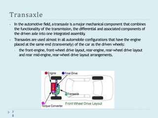 Transaxle
⦁ In the automotive field,atransaxle is amajor mechanicalcomponent that combines
the functionality of the transmission,the differential and associated components of
the driven axle into one integrated assembly
.
⦁ Transaxles are used almost in all automobile configurations that have the engine
placed at the same end (transversely) of the car as the driven wheels:
⦁ the front-engine,front-wheel drive layout,rear-engine,rear-wheel drive layout
and rear mid-engine,rear-wheel drive layout arrangements.
7
8
 