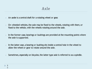 Axle
8
0
⦁ An axle is a central shaft for a rotating wheel or gear
.
⦁ On wheeled vehicles,the axle may be fixed to the wheels,rotating with them,or
fixed to the vehicle,with the wheels rotating around the axle.
⦁ In the former case,bearings or bushings are provided at the mounting points where
the axle is supported.
⦁ In the latter case,a bearing or bushing sits inside a central hole in the wheel to
allow the wheel or gear to rotate around the axle.
⦁ Sometimes,especially on bicycles,the latter type axle is referred to as a spindle.
 