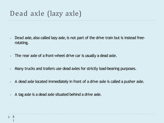 Dead axle (lazy axle)
8
1
⦁ Dead axle,also called lazy axle,is not part of the drive train but is instead free-
rotating.
⦁ The rear axle of a front-wheel drive car is usually a dead axle.
⦁ Many trucks and trailers use dead axles for strictly load-bearing purposes.
⦁ A dead axle located immediately in front of a drive axle is called a pusher axle.
⦁ A tag axle is a dead axle situated behind a drive axle.
 