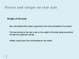 Forces and torque on rear axle
8
3
⦁ Weight of the body
⦁ Rear axle behaves like a beam supported at the ends and loaded at two points.
⦁ The load coming on the axle is due to the weight of the body being transmitted
through the suspension springs.
⦁ Weight causes shear force and bending on the wheels.
 