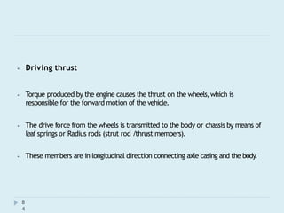 ⦁ Driving thrust
⦁ Torque produced by the engine causes the thrust on the wheels,which is
responsible for the forward motion of the vehicle.
⦁ The drive force from the wheels is transmitted to the body or chassis by means of
leaf springs or Radius rods (strut rod /thrust members).
⦁ These members are in longitudinal direction connecting axle casing and the body.
8
4
 