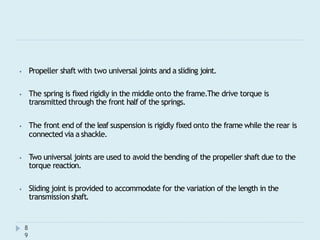 ⦁ Propeller shaft with two universal joints and a sliding joint.
⦁ The spring is fixed rigidly in the middle onto the frame.The drive torque is
transmitted through the front half of the springs.
⦁ The front end of the leaf suspension is rigidly fixed onto the frame while the rear is
connected via a shackle.
⦁ Two universal joints are used to avoid the bending of the propeller shaft due to the
torque reaction.
⦁ Sliding joint is provided to accommodate for the variation of the length in the
transmission shaft.
8
9
 