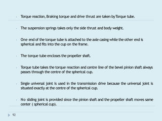 ⦁ Torque reaction,Braking torque and drive thrust are taken byTorque tube.
⦁ The suspension springs takes only the side thrust and body weight.
⦁ One end of the torque tube is attached to the axle casing while the other end is
spherical and fits into the cup on the frame.
⦁ The torque tube encloses the propeller shaft.
⦁ Torque tube takes the torque reaction and centre line of the bevel pinion shaft always
passes through the centre of the spherical cup.
⦁ Single universal joint is used in the transmission drive because the universal joint is
situated exactly at the centre of the spherical cup.
⦁ No sliding joint is provided since the pinion shaft and the propeller shaft moves same
center ( spherical cup).
92
 