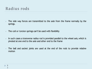 Radius rods
9
3
⦁ The side way forces are transmitted to the axle from the frame normally by the
springs.
⦁ The coil or torsion springs can’t be used with flexibility
⦁ In such cases a transverse radius rod is provided parallel to the wheel axis,which is
pivoted at one end to the axle and other end to the frame
⦁ The ball and socket joints are used at the end of the rods to provide relative
motion
 