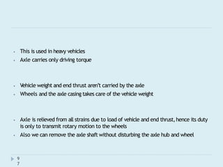 ⦁ This is used in heavy vehicles
⦁ Axle carries only driving torque
9
7
⦁ Vehicle weight and end thrust aren’t carried by the axle
⦁ Wheels and the axle casing takes care of the vehicle weight
⦁ Axle is relieved from all strains due to load of vehicle and end thrust,hence its duty
is only to transmit rotary motion to the wheels
⦁ Also we can remove the axle shaft without disturbing the axle hub and wheel
 