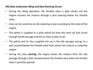 04) Solex Carburetor Idling and Slow Running Circuit:
• During the idling operation, the throttle valve is kept closed and the
engine receives the mixture through a port opening below the throttle
valve.
• Area can be varied by an idle adjusting screw according to the need of the
engine.
• The petrol is supplied to a pilot petrol jet from the main jet fuel circuit
through fourth passage and the air from a pilot air jet .
• The petrol and air thus supplied mix up in the idle passage and go to a
port situated below the throttle valve from where the mixture is sucked by
engine.
• During the slow running, the engine draws the mixture from the idle
passage through a hole situated above the throttle valve when the throttle
valve is partially opened.
 
