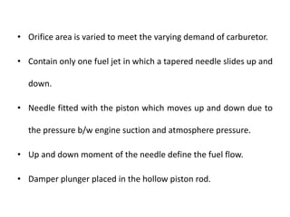 • Orifice area is varied to meet the varying demand of carburetor.
• Contain only one fuel jet in which a tapered needle slides up and
down.
• Needle fitted with the piston which moves up and down due to
the pressure b/w engine suction and atmosphere pressure.
• Up and down moment of the needle define the fuel flow.
• Damper plunger placed in the hollow piston rod.
 