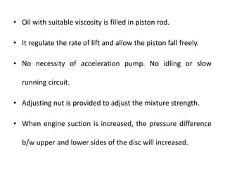 • Oil with suitable viscosity is filled in piston rod.
• It regulate the rate of lift and allow the piston fall freely.
• No necessity of acceleration pump. No idling or slow
running circuit.
• Adjusting nut is provided to adjust the mixture strength.
• When engine suction is increased, the pressure difference
b/w upper and lower sides of the disc will increased.
 