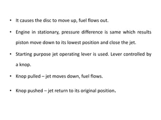 • It causes the disc to move up, fuel flows out.
• Engine in stationary, pressure difference is same which results
piston move down to its lowest position and close the jet.
• Starting purpose jet operating lever is used. Lever controlled by
a knop.
• Knop pulled – jet moves down, fuel flows.
• Knop pushed – jet return to its original position.
 