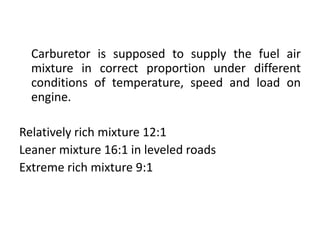 Carburetor is supposed to supply the fuel air
mixture in correct proportion under different
conditions of temperature, speed and load on
engine.
Relatively rich mixture 12:1
Leaner mixture 16:1 in leveled roads
Extreme rich mixture 9:1
 