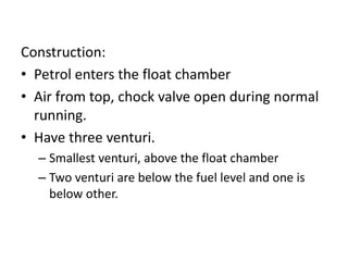 Construction:
• Petrol enters the float chamber
• Air from top, chock valve open during normal
running.
• Have three venturi.
– Smallest venturi, above the float chamber
– Two venturi are below the fuel level and one is
below other.
 