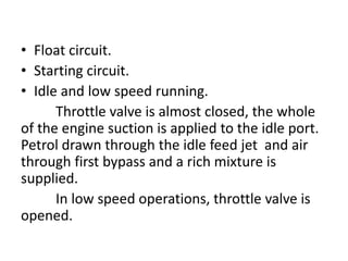 • Float circuit.
• Starting circuit.
• Idle and low speed running.
Throttle valve is almost closed, the whole
of the engine suction is applied to the idle port.
Petrol drawn through the idle feed jet and air
through first bypass and a rich mixture is
supplied.
In low speed operations, throttle valve is
opened.
 