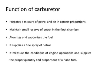 Function of carburetor
• Prepares a mixture of petrol and air in correct proportions.
• Maintain small reserve of petrol in the float chamber.
• Atomizes and vapourizes the fuel.
• It supplies a fine spray of petrol.
• It measure the conditions of engine operations and supplies
the proper quantity and proportions of air and fuel.
 