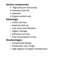 Various components:
 High pressure fuel pump.
 Common fuel rail.
 Injectors.
 Engine control unit.
Advantage:
– Initial cost low.
– Superior pick up.
– Low noise and vibration.
– Higher mileage.
– Emissions are low.
– Fuel consumption is less.
Disadvantages:
– Complicated design.
– Production cost is high.
– High degree of engine maintenance.
 