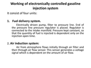 Working of electronically controlled gasoline
injection system
It consist of four units:
1. Fuel delivery system.
Electrically driven pump, filter to pressure line. End of
the pressure line pressure regulator is placed. Regulator is
connected to the intake manifold. Pressure kept constant, so
that the quantity of fuel is injected is dependent only on the
injection open time.
2. Air induction system:
Air from atmosphere flows initially through air filter and
then through air flow sensor. This sensor generates a voltage
signal which is dependent on the amount of air flow.
 