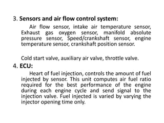 3. Sensors and air flow control system:
Air flow sensor, intake air temperature sensor,
Exhaust gas oxygen sensor, manifold absolute
pressure sensor, Speed/crankshaft sensor, engine
temperature sensor, crankshaft position sensor.
Cold start valve, auxiliary air valve, throttle valve.
4. ECU:
Heart of fuel injection, controls the amount of fuel
injected by sensor. This unit computes air fuel ratio
required for the best performance of the engine
during each engine cycle and send signal to the
injection valve. Fuel injected is varied by varying the
injector opening time only.
 