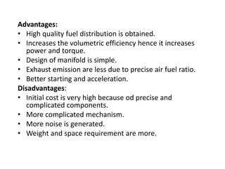 Advantages:
• High quality fuel distribution is obtained.
• Increases the volumetric efficiency hence it increases
power and torque.
• Design of manifold is simple.
• Exhaust emission are less due to precise air fuel ratio.
• Better starting and acceleration.
Disadvantages:
• Initial cost is very high because od precise and
complicated components.
• More complicated mechanism.
• More noise is generated.
• Weight and space requirement are more.
 