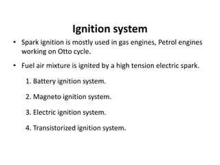 Ignition system
• Spark ignition is mostly used in gas engines, Petrol engines
working on Otto cycle.
• Fuel air mixture is ignited by a high tension electric spark.
1. Battery ignition system.
2. Magneto ignition system.
3. Electric ignition system.
4. Transistorized ignition system.
 