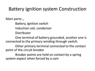 Battery ignition system Construction
Main parts:.,
Battery, Ignition switch
Induction coil, condenser
Distributor
One terminal of battery grounded, another one is
connected to the primary winding through switch.
Other primary terminal connected to the contact
point of the circuit breaker
Breaker points are held on contact by a spring
system expect when forced by a cam
 