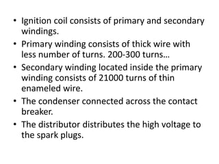 • Ignition coil consists of primary and secondary
windings.
• Primary winding consists of thick wire with
less number of turns. 200-300 turns…
• Secondary winding located inside the primary
winding consists of 21000 turns of thin
enameled wire.
• The condenser connected across the contact
breaker.
• The distributor distributes the high voltage to
the spark plugs.
 