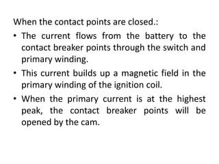 When the contact points are closed.:
• The current flows from the battery to the
contact breaker points through the switch and
primary winding.
• This current builds up a magnetic field in the
primary winding of the ignition coil.
• When the primary current is at the highest
peak, the contact breaker points will be
opened by the cam.
 