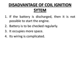 DISADVANTAGE OF COIL IGNITION
SYTEM
1. If the battery is discharged, then it is not
possible to start the engine.
2. Battery is to be checked regularly.
3. It occupies more space.
4. Its wiring is complicated.
 