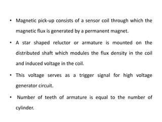 • Magnetic pick-up consists of a sensor coil through which the
magnetic flux is generated by a permanent magnet.
• A star shaped reluctor or armature is mounted on the
distributed shaft which modules the flux density in the coil
and induced voltage in the coil.
• This voltage serves as a trigger signal for high voltage
generator circuit.
• Number of teeth of armature is equal to the number of
cylinder.
 